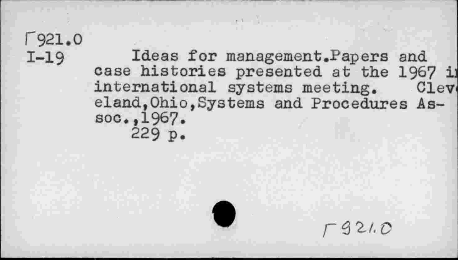 ﻿r 921.0
1-19	Ideas for management.Papers and
case histories presented at the 1967 jj international systems meeting. Oley eland,Ohio,Systerns and Procedures Assoc. ,1967.
229 p.